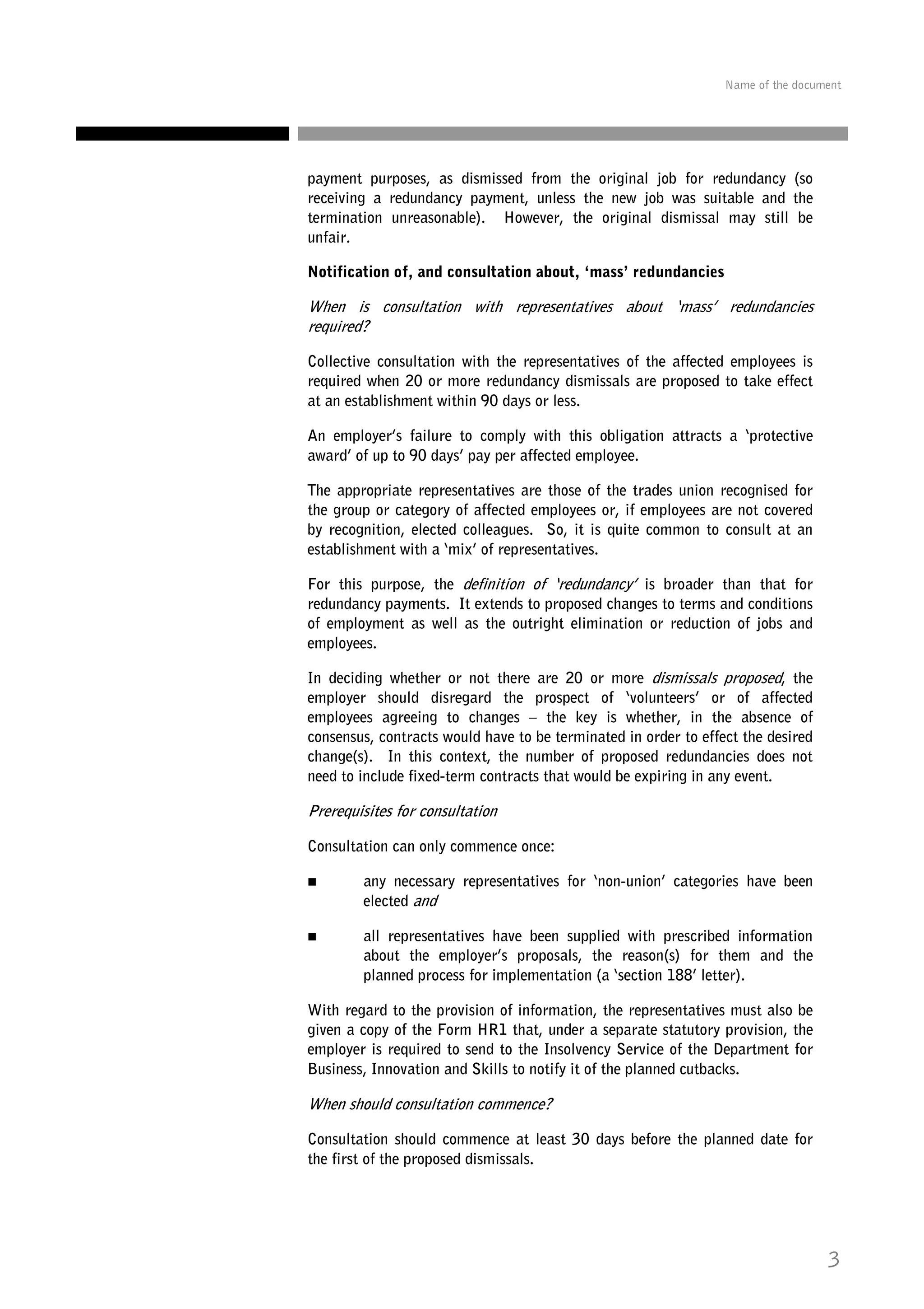 Name of the document

payment purposes, as dismissed from the original job for redundancy (so
receiving a redundancy payment, unless the new job was suitable and the
termination unreasonable). However, the original dismissal may still be
unfair.
Notification of, and consultation about, ‘mass’ redundancies

When is consultation with representatives about ‘mass’ redundancies
required?
Collective consultation with the representatives of the affected employees is
required when 20 or more redundancy dismissals are proposed to take effect
at an establishment within 90 days or less.
An employer’s failure to comply with this obligation attracts a ‘protective
award’ of up to 90 days’ pay per affected employee.
The appropriate representatives are those of the trades union recognised for
the group or category of affected employees or, if employees are not covered
by recognition, elected colleagues. So, it is quite common to consult at an
establishment with a ‘mix’ of representatives.
For this purpose, the definition of ‘redundancy’ is broader than that for
redundancy payments. It extends to proposed changes to terms and conditions
of employment as well as the outright elimination or reduction of jobs and
employees.
In deciding whether or not there are 20 or more dismissals proposed, the
employer should disregard the prospect of ‘volunteers’ or of affected
employees agreeing to changes – the key is whether, in the absence of
consensus, contracts would have to be terminated in order to effect the desired
change(s). In this context, the number of proposed redundancies does not
need to include fixed-term contracts that would be expiring in any event.

Prerequisites for consultation
Consultation can only commence once:
any necessary representatives for ‘non-union’ categories have been
elected and
all representatives have been supplied with prescribed information
about the employer’s proposals, the reason(s) for them and the
planned process for implementation (a ‘section 188’ letter).
With regard to the provision of information, the representatives must also be
given a copy of the Form HR1 that, under a separate statutory provision, the
employer is required to send to the Insolvency Service of the Department for
Business, Innovation and Skills to notify it of the planned cutbacks.

When should consultation commence?
Consultation should commence at least 30 days before the planned date for
the first of the proposed dismissals.

3

 