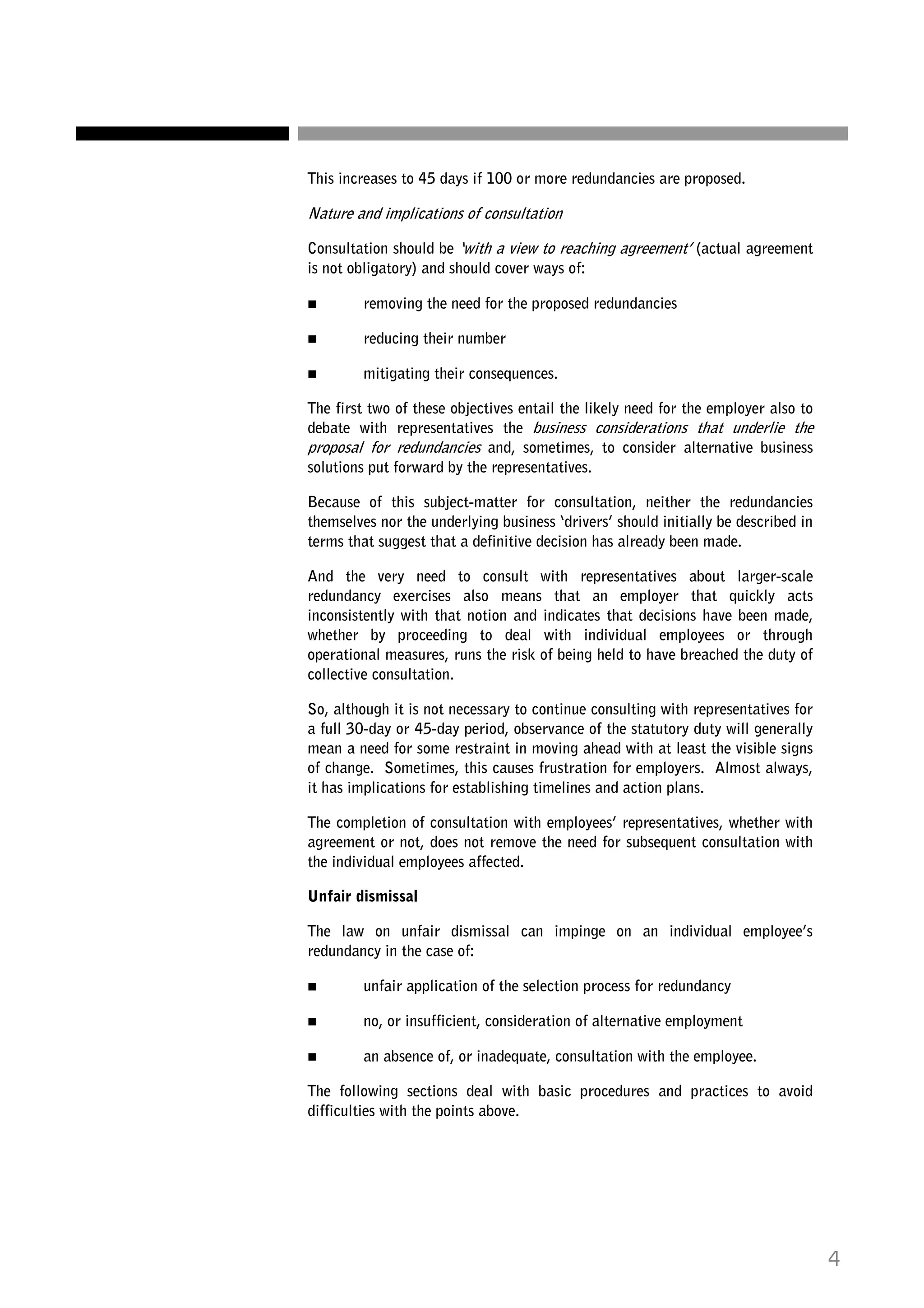 This increases to 45 days if 100 or more redundancies are proposed.

Nature and implications of consultation
Consultation should be ‘with a view to reaching agreement’ (actual agreement
is not obligatory) and should cover ways of:
removing the need for the proposed redundancies
reducing their number
mitigating their consequences.
The first two of these objectives entail the likely need for the employer also to
debate with representatives the business considerations that underlie the
proposal for redundancies and, sometimes, to consider alternative business
solutions put forward by the representatives.
Because of this subject-matter for consultation, neither the redundancies
themselves nor the underlying business ‘drivers’ should initially be described in
terms that suggest that a definitive decision has already been made.
And the very need to consult with representatives about larger-scale
redundancy exercises also means that an employer that quickly acts
inconsistently with that notion and indicates that decisions have been made,
whether by proceeding to deal with individual employees or through
operational measures, runs the risk of being held to have breached the duty of
collective consultation.
So, although it is not necessary to continue consulting with representatives for
a full 30-day or 45-day period, observance of the statutory duty will generally
mean a need for some restraint in moving ahead with at least the visible signs
of change. Sometimes, this causes frustration for employers. Almost always,
it has implications for establishing timelines and action plans.
The completion of consultation with employees’ representatives, whether with
agreement or not, does not remove the need for subsequent consultation with
the individual employees affected.
Unfair dismissal
The law on unfair dismissal can impinge on an individual employee’s
redundancy in the case of:
unfair application of the selection process for redundancy
no, or insufficient, consideration of alternative employment
an absence of, or inadequate, consultation with the employee.
The following sections deal with basic procedures and practices to avoid
difficulties with the points above.

4

 