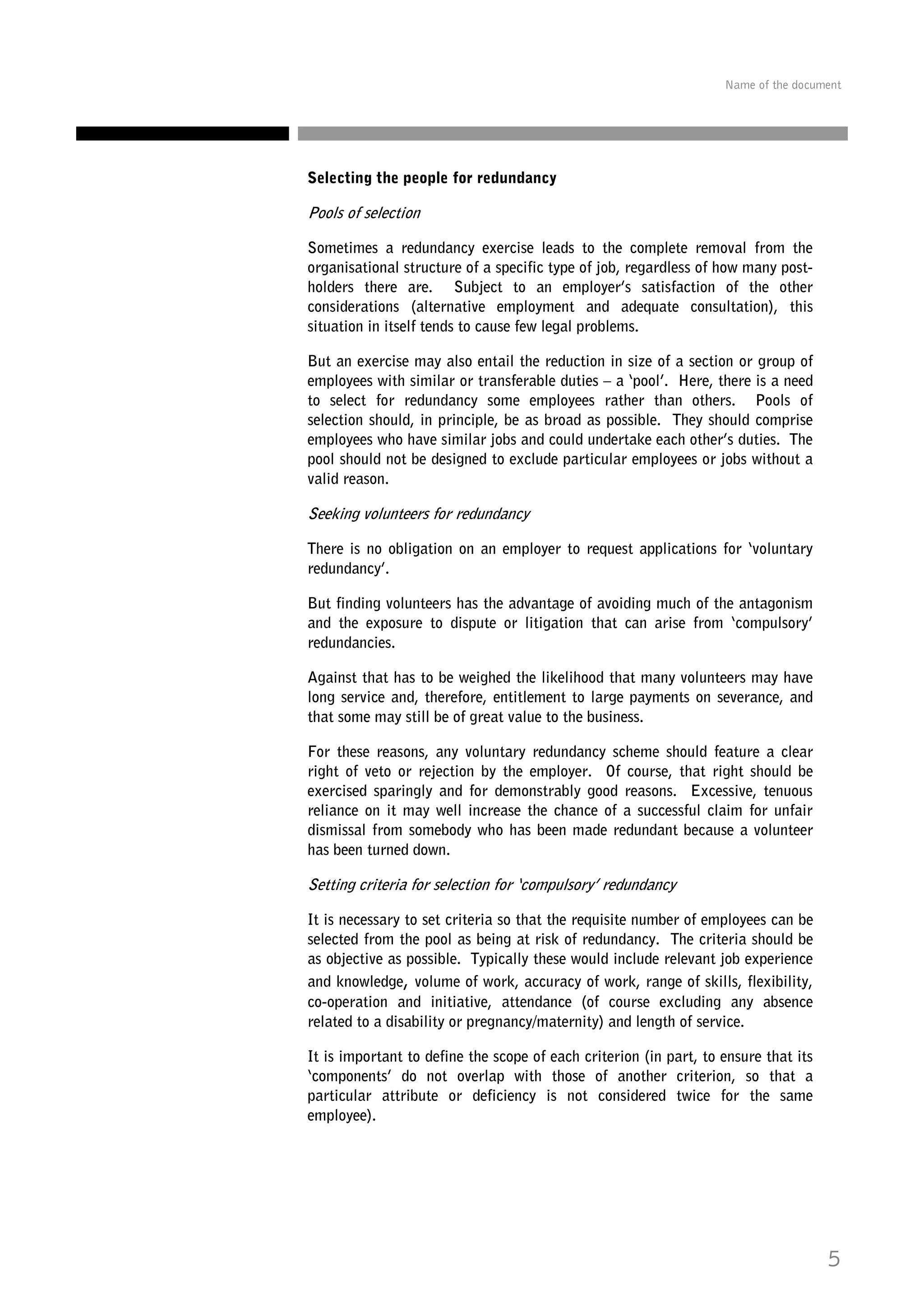 Name of the document

Selecting the people for redundancy

Pools of selection
Sometimes a redundancy exercise leads to the complete removal from the
organisational structure of a specific type of job, regardless of how many postholders there are. Subject to an employer’s satisfaction of the other
considerations (alternative employment and adequate consultation), this
situation in itself tends to cause few legal problems.
But an exercise may also entail the reduction in size of a section or group of
employees with similar or transferable duties – a ‘pool’. Here, there is a need
to select for redundancy some employees rather than others. Pools of
selection should, in principle, be as broad as possible. They should comprise
employees who have similar jobs and could undertake each other’s duties. The
pool should not be designed to exclude particular employees or jobs without a
valid reason.

Seeking volunteers for redundancy
There is no obligation on an employer to request applications for ‘voluntary
redundancy’.
But finding volunteers has the advantage of avoiding much of the antagonism
and the exposure to dispute or litigation that can arise from ‘compulsory’
redundancies.
Against that has to be weighed the likelihood that many volunteers may have
long service and, therefore, entitlement to large payments on severance, and
that some may still be of great value to the business.
For these reasons, any voluntary redundancy scheme should feature a clear
right of veto or rejection by the employer. Of course, that right should be
exercised sparingly and for demonstrably good reasons. Excessive, tenuous
reliance on it may well increase the chance of a successful claim for unfair
dismissal from somebody who has been made redundant because a volunteer
has been turned down.

Setting criteria for selection for ‘compulsory’ redundancy
It is necessary to set criteria so that the requisite number of employees can be
selected from the pool as being at risk of redundancy. The criteria should be
as objective as possible. Typically these would include relevant job experience
and knowledge, volume of work, accuracy of work, range of skills, flexibility,
co-operation and initiative, attendance (of course excluding any absence
related to a disability or pregnancy/maternity) and length of service.
It is important to define the scope of each criterion (in part, to ensure that its
‘components’ do not overlap with those of another criterion, so that a
particular attribute or deficiency is not considered twice for the same
employee).

5

 