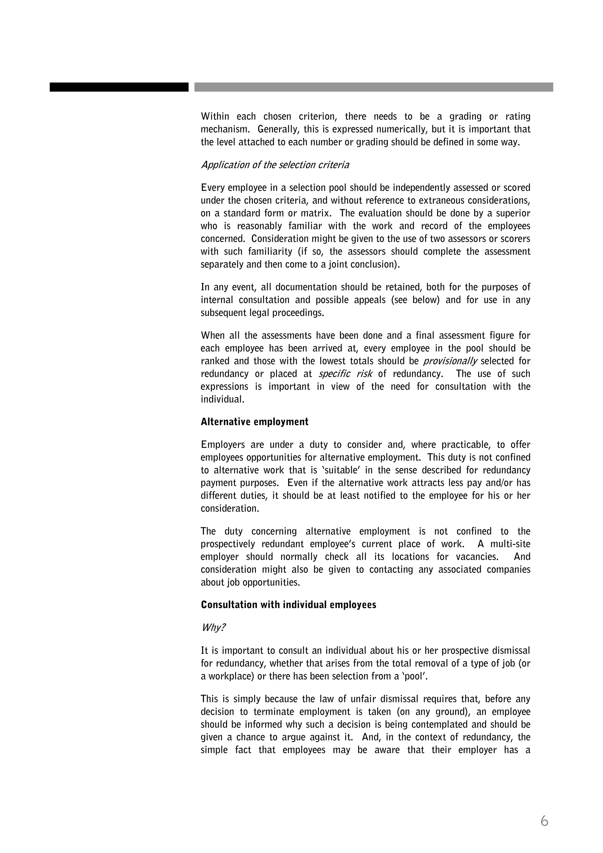 Within each chosen criterion, there needs to be a grading or rating
mechanism. Generally, this is expressed numerically, but it is important that
the level attached to each number or grading should be defined in some way.

Application of the selection criteria
Every employee in a selection pool should be independently assessed or scored
under the chosen criteria, and without reference to extraneous considerations,
on a standard form or matrix. The evaluation should be done by a superior
who is reasonably familiar with the work and record of the employees
concerned. Consideration might be given to the use of two assessors or scorers
with such familiarity (if so, the assessors should complete the assessment
separately and then come to a joint conclusion).
In any event, all documentation should be retained, both for the purposes of
internal consultation and possible appeals (see below) and for use in any
subsequent legal proceedings.
When all the assessments have been done and a final assessment figure for
each employee has been arrived at, every employee in the pool should be
ranked and those with the lowest totals should be provisionally selected for
redundancy or placed at specific risk of redundancy. The use of such
expressions is important in view of the need for consultation with the
individual.
Alternative employment
Employers are under a duty to consider and, where practicable, to offer
employees opportunities for alternative employment. This duty is not confined
to alternative work that is ‘suitable’ in the sense described for redundancy
payment purposes. Even if the alternative work attracts less pay and/or has
different duties, it should be at least notified to the employee for his or her
consideration.
The duty concerning alternative employment is not confined to the
prospectively redundant employee’s current place of work. A multi-site
employer should normally check all its locations for vacancies. And
consideration might also be given to contacting any associated companies
about job opportunities.
Consultation with individual employees

Why?
It is important to consult an individual about his or her prospective dismissal
for redundancy, whether that arises from the total removal of a type of job (or
a workplace) or there has been selection from a ‘pool’.
This is simply because the law of unfair dismissal requires that, before any
decision to terminate employment is taken (on any ground), an employee
should be informed why such a decision is being contemplated and should be
given a chance to argue against it. And, in the context of redundancy, the
simple fact that employees may be aware that their employer has a

6

 