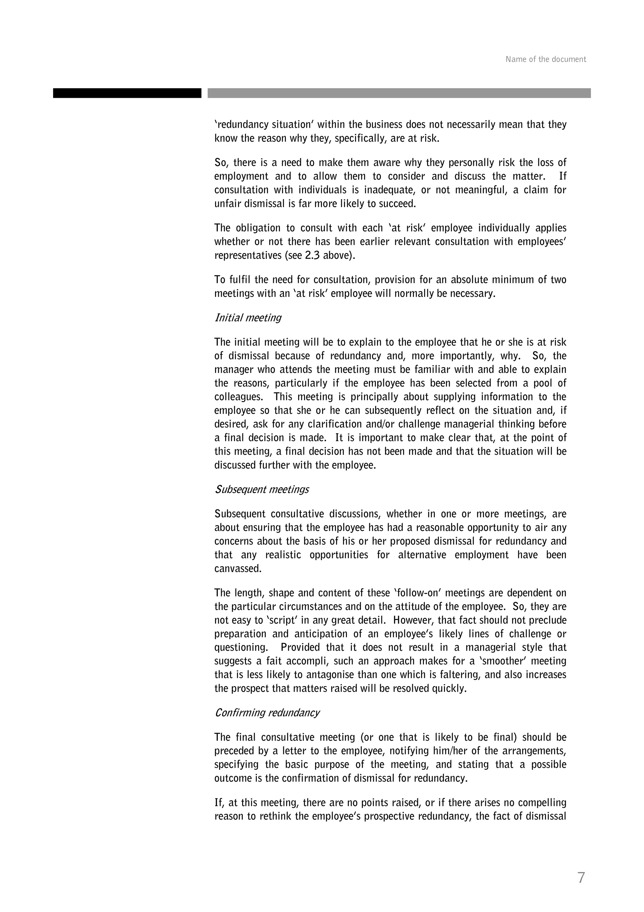 Name of the document

‘redundancy situation’ within the business does not necessarily mean that they
know the reason why they, specifically, are at risk.
So, there is a need to make them aware why they personally risk the loss of
employment and to allow them to consider and discuss the matter. If
consultation with individuals is inadequate, or not meaningful, a claim for
unfair dismissal is far more likely to succeed.
The obligation to consult with each ‘at risk’ employee individually applies
whether or not there has been earlier relevant consultation with employees’
representatives (see 2.3 above).
To fulfil the need for consultation, provision for an absolute minimum of two
meetings with an ‘at risk’ employee will normally be necessary.

Initial meeting
The initial meeting will be to explain to the employee that he or she is at risk
of dismissal because of redundancy and, more importantly, why. So, the
manager who attends the meeting must be familiar with and able to explain
the reasons, particularly if the employee has been selected from a pool of
colleagues. This meeting is principally about supplying information to the
employee so that she or he can subsequently reflect on the situation and, if
desired, ask for any clarification and/or challenge managerial thinking before
a final decision is made. It is important to make clear that, at the point of
this meeting, a final decision has not been made and that the situation will be
discussed further with the employee.

Subsequent meetings
Subsequent consultative discussions, whether in one or more meetings, are
about ensuring that the employee has had a reasonable opportunity to air any
concerns about the basis of his or her proposed dismissal for redundancy and
that any realistic opportunities for alternative employment have been
canvassed.
The length, shape and content of these ‘follow-on’ meetings are dependent on
the particular circumstances and on the attitude of the employee. So, they are
not easy to ‘script’ in any great detail. However, that fact should not preclude
preparation and anticipation of an employee’s likely lines of challenge or
questioning. Provided that it does not result in a managerial style that
suggests a fait accompli, such an approach makes for a ‘smoother’ meeting
that is less likely to antagonise than one which is faltering, and also increases
the prospect that matters raised will be resolved quickly.

Confirming redundancy
The final consultative meeting (or one that is likely to be final) should be
preceded by a letter to the employee, notifying him/her of the arrangements,
specifying the basic purpose of the meeting, and stating that a possible
outcome is the confirmation of dismissal for redundancy.
If, at this meeting, there are no points raised, or if there arises no compelling
reason to rethink the employee’s prospective redundancy, the fact of dismissal

7

 