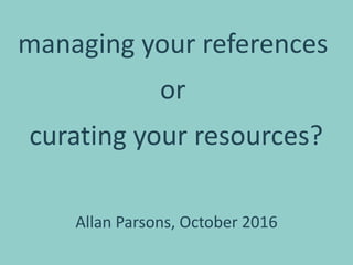 managing your references
or
curating your resources?
Allan Parsons, October 2016
 