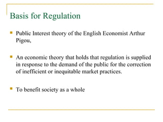 Basis for Regulation
 Public Interest theory of the English Economist Arthur
Pigou,
 An economic theory that holds that regulation is supplied
in response to the demand of the public for the correction
of inefficient or inequitable market practices.
 To benefit society as a whole
 
