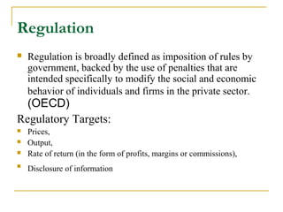 Regulation
 Regulation is broadly defined as imposition of rules by
government, backed by the use of penalties that are
intended specifically to modify the social and economic
behavior of individuals and firms in the private sector.
(OECD)
Regulatory Targets:
 Prices,
 Output,
 Rate of return (in the form of profits, margins or commissions),

Disclosure of information
 