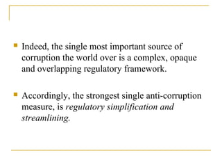  Indeed, the single most important source of
corruption the world over is a complex, opaque
and overlapping regulatory framework.
 Accordingly, the strongest single anti-corruption
measure, is regulatory simplification and
streamlining.
 