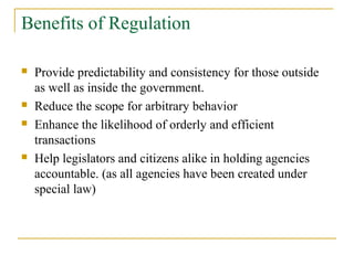 Benefits of Regulation
 Provide predictability and consistency for those outside
as well as inside the government.
 Reduce the scope for arbitrary behavior
 Enhance the likelihood of orderly and efficient
transactions
 Help legislators and citizens alike in holding agencies
accountable. (as all agencies have been created under
special law)
 