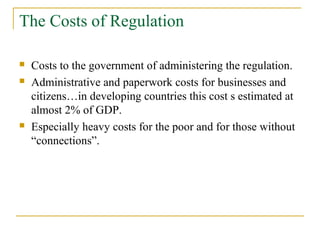 The Costs of Regulation
 Costs to the government of administering the regulation.
 Administrative and paperwork costs for businesses and
citizens…in developing countries this cost s estimated at
almost 2% of GDP.
 Especially heavy costs for the poor and for those without
“connections”.
 