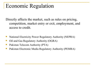 Economic Regulation
Directly affects the market, such as rules on pricing,
competition, market entry or exit, employment, and
access to credit.
 National Electricity Power Regulatory Authority (NEPRA)
 Oil and Gas Regulatory Authority (OGRA)
 Pakistan Telecom Authority (PTA)
 Pakistan Electronic Media Regulatory Authority (PEMRA)
 