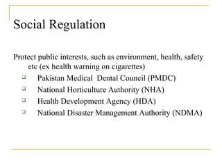 Social Regulation
Protect public interests, such as environment, health, safety
etc (ex health warning on cigarettes)
 Pakistan Medical Dental Council (PMDC)
 National Horticulture Authority (NHA)
 Health Development Agency (HDA)
 National Disaster Management Authority (NDMA)
 