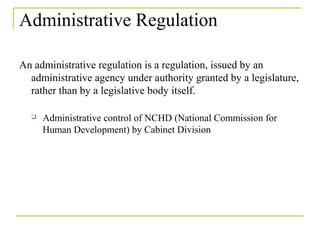 Administrative Regulation
An administrative regulation is a regulation, issued by an
administrative agency under authority granted by a legislature,
rather than by a legislative body itself.
 Administrative control of NCHD (National Commission for
Human Development) by Cabinet Division
 