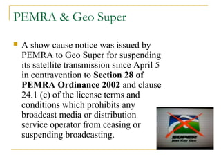 PEMRA & Geo Super
 A show cause notice was issued by
PEMRA to Geo Super for suspending
its satellite transmission since April 5
in contravention to Section 28 of
PEMRA Ordinance 2002 and clause
24.1 (c) of the license terms and
conditions which prohibits any
broadcast media or distribution
service operator from ceasing or
suspending broadcasting.
 