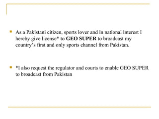  As a Pakistani citizen, sports lover and in national interest I
hereby give license* to GEO SUPER to broadcast my
country’s first and only sports channel from Pakistan.
 *I also request the regulator and courts to enable GEO SUPER
to broadcast from Pakistan
 
