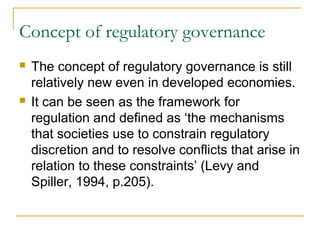 Concept of regulatory governance
 The concept of regulatory governance is still
relatively new even in developed economies.
 It can be seen as the framework for
regulation and defined as ‘the mechanisms
that societies use to constrain regulatory
discretion and to resolve conflicts that arise in
relation to these constraints’ (Levy and
Spiller, 1994, p.205).
 
