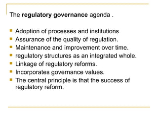 The regulatory governance agenda .
 Adoption of processes and institutions
 Assurance of the quality of regulation.
 Maintenance and improvement over time.
 regulatory structures as an integrated whole.
 Linkage of regulatory reforms.
 Incorporates governance values.
 The central principle is that the success of
regulatory reform.
 