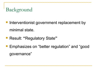 Background
 Interventionist government replacement by
minimal state.
 Result: “Regulatory State”
 Emphasizes on “better regulation” and “good
governance”
 