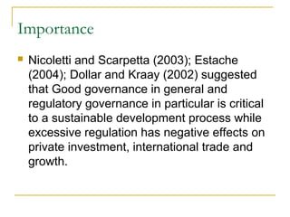 Importance
 Nicoletti and Scarpetta (2003); Estache
(2004); Dollar and Kraay (2002) suggested
that Good governance in general and
regulatory governance in particular is critical
to a sustainable development process while
excessive regulation has negative effects on
private investment, international trade and
growth.
 