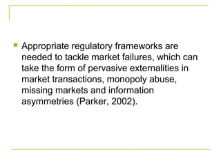  Appropriate regulatory frameworks are
needed to tackle market failures, which can
take the form of pervasive externalities in
market transactions, monopoly abuse,
missing markets and information
asymmetries (Parker, 2002).
 