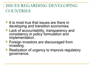 ISSUES REGARDING DEVELOPING
COUNTRIES
 It is most true that issues are there in
developing and transition economies.
 Lack of accountability, transparency and
consistency in policy formulation and
implementation.
 Foreign investors are discouraged from
investing .
 Realization of urgency to improve regulatory
governance.
 