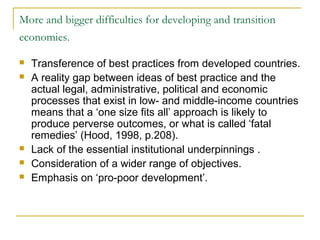 More and bigger difficulties for developing and transition
economies.
 Transference of best practices from developed countries.
 A reality gap between ideas of best practice and the
actual legal, administrative, political and economic
processes that exist in low- and middle-income countries
means that a ‘one size fits all’ approach is likely to
produce perverse outcomes, or what is called ‘fatal
remedies’ (Hood, 1998, p.208).
 Lack of the essential institutional underpinnings .
 Consideration of a wider range of objectives.
 Emphasis on ‘pro-poor development’.
 
