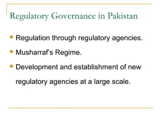 Regulatory Governance in Pakistan
 Regulation through regulatory agencies.
 Musharraf’s Regime.
 Development and establishment of new
regulatory agencies at a large scale.
 