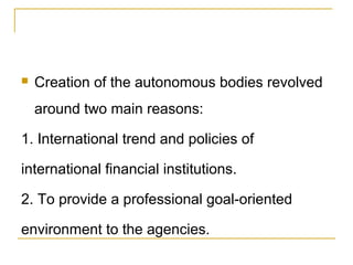  Creation of the autonomous bodies revolved
around two main reasons:
1. International trend and policies of
international financial institutions.
2. To provide a professional goal-oriented
environment to the agencies.
 