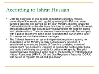According to Ishrat Hussain
 Until the beginning of this decade all functions of policy making,
ownership of the assets and regulatory oversight in Pakistan were
bundled together and carried out by each Ministry. In early 2000s the
Cabinet decided to unbundle these functions to avoid conflict of interest,
protect consumers and provide a level playing field for both the public
and private sectors. The concern was: How can a private firm compete
with a public sector firm in the same field when the owner of the latter
firm enjoys substantial relative advantages.
 The Cabinet therefore set up an independent regulatory agency not
answerable to the Ministry to carry out regulatory functions, it
established autonomous Boards of Directors consisting mainly of
independent non-executive Directors to govern the public sector firms
and made the Ministry responsible for policy making only. This pilot
experiment was carried out in the case of the Ministry of Petroleum and
Natural Resources (MPNR). Oil and Gas Regulatory Authority (OGRA)
was set up to regulate the oil and gas sector.
 