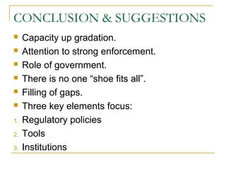 CONCLUSION & SUGGESTIONS
 Capacity up gradation.
 Attention to strong enforcement.
 Role of government.
 There is no one “shoe fits all”.
 Filling of gaps.
 Three key elements focus:
1. Regulatory policies
2. Tools
3. Institutions
 
