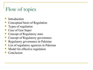 Flow of topics
 Introduction
 Conceptual basis of Regulation
 Types of regulation
 Case of Geo Super
 Concept of Regulatory state
 Concept of Regulatory governance
 Regulatory governance in Pakistan
 List of regulatory agencies in Pakistan
 Model for effective regulation
 Conclusion
 