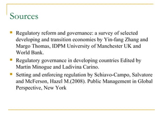 Sources
 Regulatory reform and governance: a survey of selected
developing and transition economies by Yin-fang Zhang and
Margo Thomas, IDPM University of Manchester UK and
World Bank.
 Regulatory governance in developing countries Edited by
Martin Minogue and Ladivina Carino.
 Setting and enforcing regulation by Schiavo-Campo, Salvatore
and McFerson, Hazel M.(2008). Public Management in Global
Perspective, New York
 