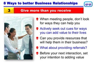 Give more than you receive3
8 Ways to better Business Relationships
 When meeting people, don’t look
for ways they can help you
 Actively seek out cues for ways
you can add value to their lives
 Can you provide resources that
will help them in their business?
 What about providing referrals?
 Before your next interaction, set
your intention to adding value
 