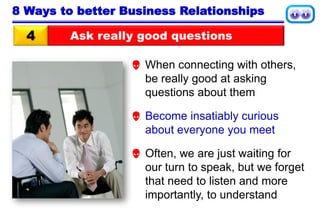 Ask really good questions4
8 Ways to better Business Relationships
 When connecting with others,
be really good at asking
questions about them
 Become insatiably curious
about everyone you meet
 Often, we are just waiting for
our turn to speak, but we forget
that need to listen and more
importantly, to understand
 