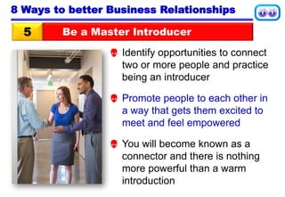 Be a Master Introducer5
8 Ways to better Business Relationships
 Identify opportunities to connect
two or more people and practice
being an introducer
 Promote people to each other in
a way that gets them excited to
meet and feel empowered
 You will become known as a
connector and there is nothing
more powerful than a warm
introduction
 