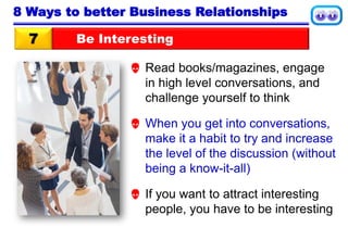 Be Interesting7
8 Ways to better Business Relationships
 Read books/magazines, engage
in high level conversations, and
challenge yourself to think
 When you get into conversations,
make it a habit to try and increase
the level of the discussion (without
being a know-it-all)
 If you want to attract interesting
people, you have to be interesting
 