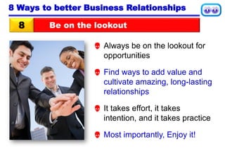 Be on the lookout8
8 Ways to better Business Relationships
 Always be on the lookout for
opportunities
 Find ways to add value and
cultivate amazing, long-lasting
relationships
 It takes effort, it takes
intention, and it takes practice
 Most importantly, Enjoy it!
 
