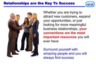 Relationships are the Key To Success
Whether you are trying to
attract new customers, expand
your opportunities, or just
looking for more meaningful
business relationships, your
connections are the most
important resources you will
ever have
Surround yourself with
amazing people and you will
always find success
 