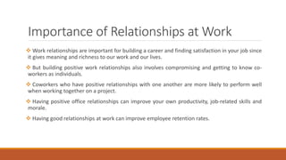 Importance of Relationships at Work
 Work relationships are important for building a career and finding satisfaction in your job since
it gives meaning and richness to our work and our lives.
 But building positive work relationships also involves compromising and getting to know co-
workers as individuals.
 Coworkers who have positive relationships with one another are more likely to perform well
when working together on a project.
 Having positive office relationships can improve your own productivity, job-related skills and
morale.
 Having good relationships at work can improve employee retention rates.
 
