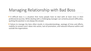 Managing Relationship with Bad Boss
 A difficult boss is a situation that many people have to deal with at least once in their
professional journey. While dealing with a challenging manager can certainly present difficulties,
quitting the position is not always the answer.
 Failure to manage the boss often results in misunderstandings, wastage of time and efforts,
inability to convert one's ideas into action, lack of promotion, and reduced influence within and
outside the organization.
 