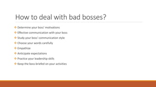 How to deal with bad bosses?
 Determine your boss' motivations
 Effective communication with your boss
 Study your boss' communication style
 Choose your words carefully
 Empathize
 Anticipate expectations
 Practice your leadership skills
 Keep the boss briefed on your activities
 