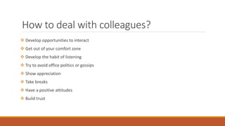 How to deal with colleagues?
 Develop opportunities to interact
 Get out of your comfort zone
 Develop the habit of listening
 Try to avoid office politics or gossips
 Show appreciation
 Take breaks
 Have a positive attitudes
 Build trust
 