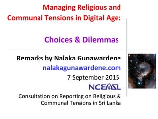 Managing Religious and
Communal Tensions in Digital Age:
Choices & Dilemmas
Remarks by Nalaka Gunawardene
nalakagunawardene.com
7 September 2015
Consultation on Reporting on Religious &
Communal Tensions in Sri Lanka
 