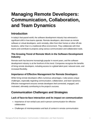 Managing Remote Developers: Communication, Collaboration, and Team Dynamics 1
Managing Remote Developers:
Communication, Collaboration,
and Team Dynamics
Introduction
In today's fast-paced world, the software development industry has witnessed a
significant shift in how teams operate. Remote developers, also known as remote
software or virtual developers, work remotely, often from their homes or other off-site
locations, rather than in a traditional office environment. They collaborate with their
teams and contribute to projects using various communication and collaboration tools.
The Growing Trend of Remote Work in the Software Development
Industry
Remote work has become increasingly popular in recent years, and the software
development industry is at the forefront of this trend. Companies recognize the benefits
of hiring remote developers, including access to a global talent pool, reduced costs, and
increased flexibility.
Importance of Effective Management for Remote Developers
While hiring remote developers offers numerous advantages, it also poses unique
challenges, especially regarding communication, collaboration, and team dynamics.
Effective management ensures remote developers feel connected, engaged, and
motivated, ultimately contributing to the project's success.
Communication Challenges and Strategies
Lack of face-to-face interaction and its impact on communication
Importance of non-verbal cues and in-person communication for effective
collaboration
Challenges of misinterpretation and lack of context in remote communication
 