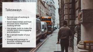 Takeaways
• Remote way of working is
here to stay
• Good relationships and trust
are even more important
working remote
• Use proper tools to make the
remote work more engaging
and productive
• Be a servant leader of your
team
• Diverge and converge to
promote collaboration and
decisions making
 
