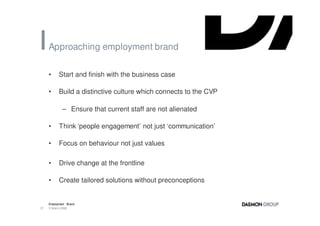 Approaching employment brand

     •     Start and finish with the business case

     •     Build a distinctive culture which connects to the CVP

             – Ensure that current staff are not alienated

     •     Think ‘people engagement’ not just ‘communication’

     •     Focus on behaviour not just values

     •     Drive change at the frontline

     •     Create tailored solutions without preconceptions


     Employment Brand
37   3 March 2008
 