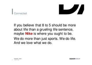 Connected



    If you believe that 8 to 5 should be more
    about life than a grueling life sentence,
    maybe Nike is where you ought to be.
    We do more than just sports. We do life.
    And we love what we do.



    Employment Brand
6   3 March 2008
 