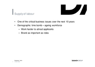 Supply of labour

    •     One of the critical business issues over the next 10 years
    •     Demographic time bomb – ageing workforce
            – Work harder to attract applicants
            – Brand as important as roles




    Employment Brand
7   3 March 2008
 