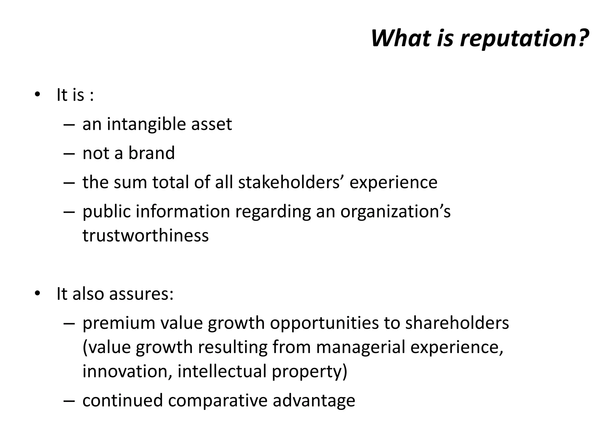 What is reputation? It is : an intangible asset not a brand  the sum total of all stakeholders’ experience  public information regarding an organization’s trustworthiness It also assures: premium value growth opportunities to shareholders (value growth resulting from managerial experience, innovation, intellectual property) continued comparative advantage 