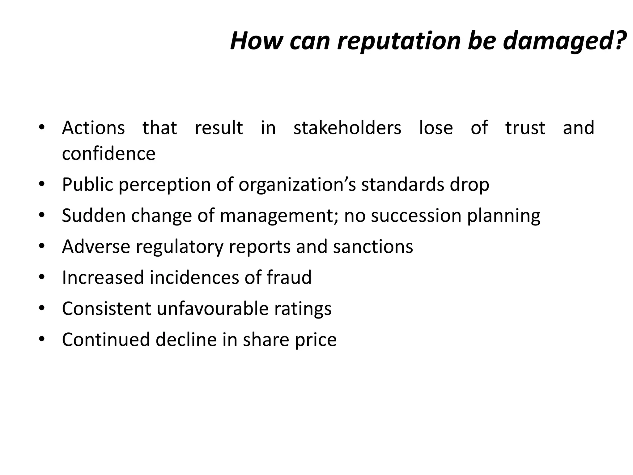 How can reputation be damaged? Actions that result in stakeholders lose of trust and confidence Public perception of organization’s standards drop Sudden change of management; no succession planning Adverse regulatory reports and sanctions Increased incidences of fraud Consistent unfavourable ratings Continued decline in share price  