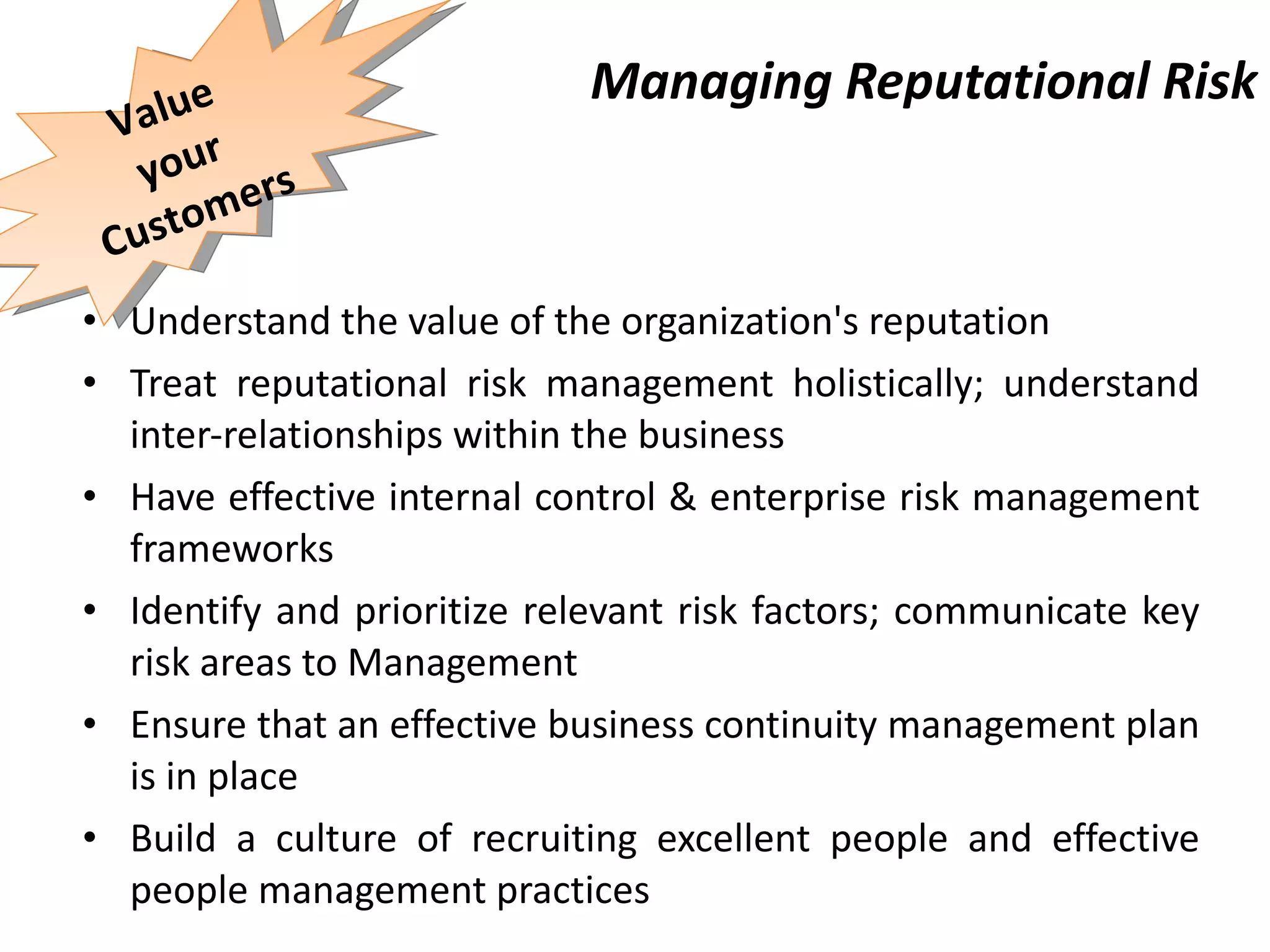 Managing Reputational Risk Understand the value of the organization's reputation  Treat reputational risk management holistically; understand inter-relationships within the business Have effective internal control & enterprise risk management frameworks Identify and prioritize relevant risk factors; communicate key risk areas to  Management Ensure that an effective business continuity management plan is in place Build a culture of recruiting excellent people and effective people management practices Value your Customers 