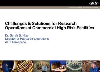 A premier aerospace and defense company




Challenges & Solutions for Research
Operations at Commercial High Risk Facilities
Dr. Sarah B. Hiza
Director of Research Operations
ATK Aerospace




1                           ATK Proprietary
 