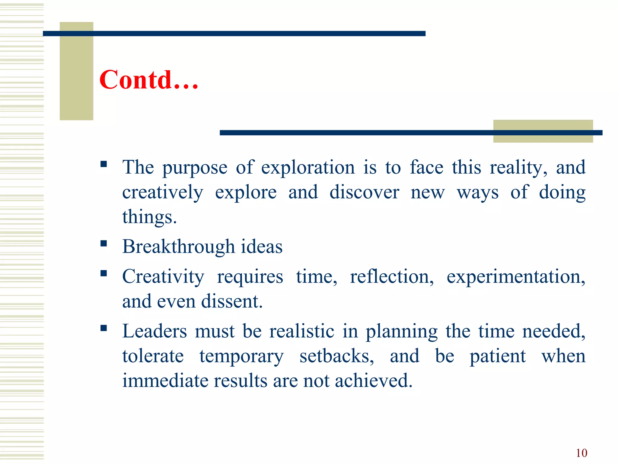 Contd…
 The purpose of exploration is to face this reality, and
creatively explore and discover new ways of doing
things.
 Breakthrough ideas
 Creativity requires time, reflection, experimentation,
and even dissent.
 Leaders must be realistic in planning the time needed,
tolerate temporary setbacks, and be patient when
immediate results are not achieved.
10
 